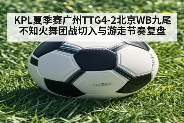 KPL夏季赛广州TTG4-2北京WB九尾不知火舞团战切入与游走节奏复盘
